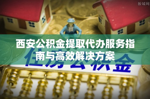廊坊西安公积金提取代办服务指南与高效解决方案