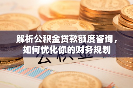廊坊解析公积金贷款额度咨询，如何优化你的财务规划