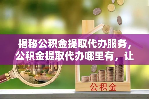廊坊揭秘公积金提取代办服务，公积金提取代办哪里有，让你省时省心的解决方案