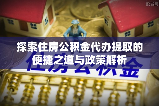 廊坊探索住房公积金代办提取的便捷之道与政策解析