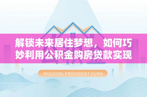 廊坊解锁未来居住梦想，如何巧妙利用公积金购房贷款实现房产投资