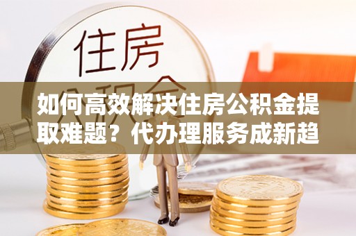 廊坊如何高效解决住房公积金提取难题？代办理服务成新趋势