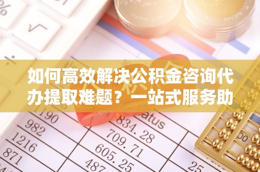 廊坊如何高效解决公积金咨询代办提取难题？一站式服务助您轻松搞定