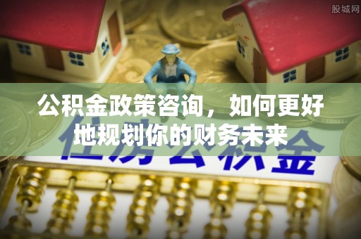 廊坊公积金政策咨询，如何更好地规划你的财务未来
