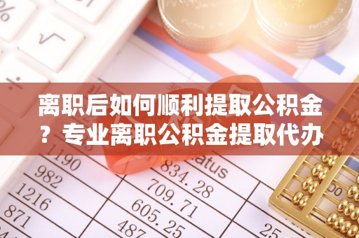 廊坊离职后如何顺利提取公积金？专业离职公积金提取代办服务指南
