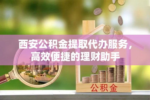廊坊西安公积金提取代办服务，高效便捷的理财助手