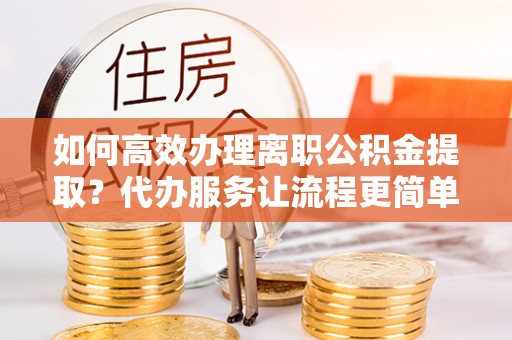 廊坊如何高效办理离职公积金提取？代办服务让流程更简单
