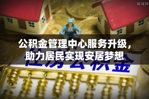 廊坊公积金管理中心服务升级，助力居民实现安居梦想