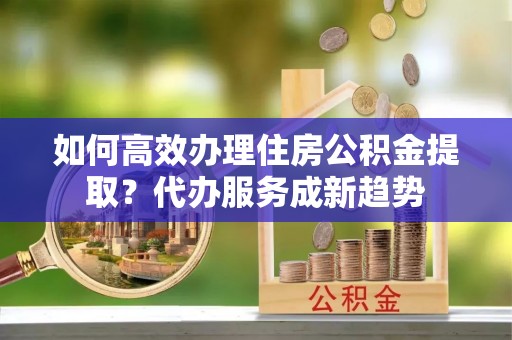 廊坊如何高效办理住房公积金提取？代办服务成新趋势