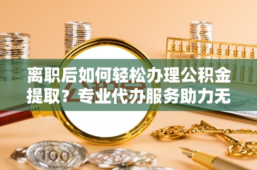 廊坊离职后如何轻松办理公积金提取？专业代办服务助力无忧