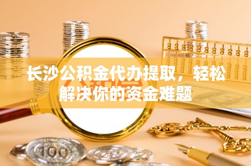 廊坊长沙公积金代办提取，轻松解决你的资金难题