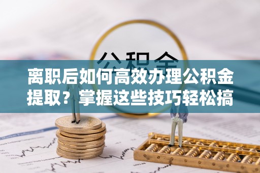 廊坊离职后如何高效办理公积金提取？掌握这些技巧轻松搞定