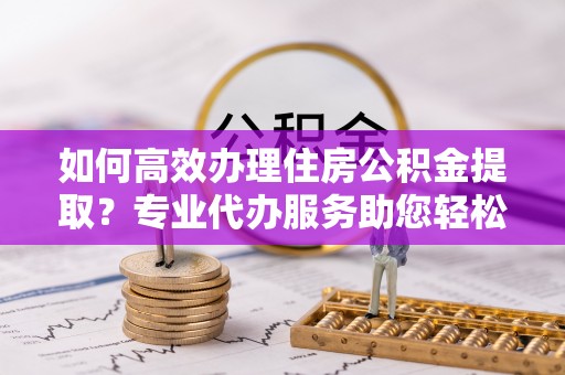 廊坊如何高效办理住房公积金提取？专业代办服务助您轻松搞定